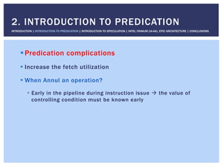 ! Predication complications
! Increase the fetch utilization
! When Annul an operation?
!  Early in the pipeline during instruction issue " the value of
controlling condition must be known early
2. INTRODUCTION TO PREDICATION
INTRODUCTION | INTRODUCTION TO PREDICATION | INTRODUCTION TO SPECULATION | INTEL ITANIUM (IA-64), EPIC ARCHITECTURE | CONCLUSIONS
 