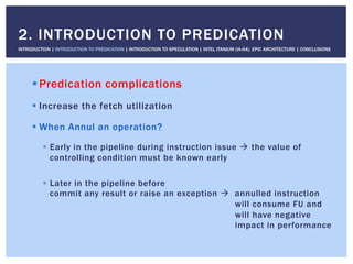 ! Predication complications
! Increase the fetch utilization
! When Annul an operation?
!  Early in the pipeline during instruction issue " the value of
controlling condition must be known early
!  Later in the pipeline before
commit any result or raise an exception " annulled instruction
will consume FU and
will have negative
impact in performance
2. INTRODUCTION TO PREDICATION
INTRODUCTION | INTRODUCTION TO PREDICATION | INTRODUCTION TO SPECULATION | INTEL ITANIUM (IA-64), EPIC ARCHITECTURE | CONCLUSIONS
 