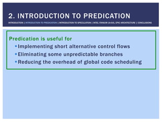 Predication is useful for
! Implementing short alternative control flows
! Eliminating some unpredictable branches
! Reducing the overhead of global code scheduling
2. INTRODUCTION TO PREDICATION
INTRODUCTION | INTRODUCTION TO PREDICATION | INTRODUCTION TO SPECULATION | INTEL ITANIUM (IA-64), EPIC ARCHITECTURE | CONCLUSIONS
 