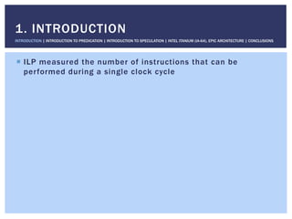 !  ILP measured the number of instructions that can be
performed during a single clock cycle
1. INTRODUCTION
INTRODUCTION | INTRODUCTION TO PREDICATION | INTRODUCTION TO SPECULATION | INTEL ITANIUM (IA-64), EPIC ARCHITECTURE | CONCLUSIONS
 