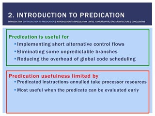 Predication is useful for
! Implementing short alternative control flows
! Eliminating some unpredictable branches
! Reducing the overhead of global code scheduling
2. INTRODUCTION TO PREDICATION
INTRODUCTION | INTRODUCTION TO PREDICATION | INTRODUCTION TO SPECULATION | INTEL ITANIUM (IA-64), EPIC ARCHITECTURE | CONCLUSIONS
Predication usefulness limited by
! Predicated instructions annulled take processor resources
! Most useful when the predicate can be evaluated early
 