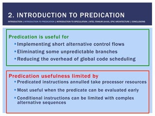 Predication is useful for
! Implementing short alternative control flows
! Eliminating some unpredictable branches
! Reducing the overhead of global code scheduling
2. INTRODUCTION TO PREDICATION
INTRODUCTION | INTRODUCTION TO PREDICATION | INTRODUCTION TO SPECULATION | INTEL ITANIUM (IA-64), EPIC ARCHITECTURE | CONCLUSIONS
Predication usefulness limited by
! Predicated instructions annulled take processor resources
! Most useful when the predicate can be evaluated early
! Conditional instructions can be limited with complex
alternative sequences
 
