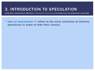 !  Idea of speculation " refers to the early execution of memory
operations in order to hide their latency
3. INTRODUCTION TO SPECULATION
INTRODUCTION | INTRODUCTION TO PREDICATION | INTRODUCTION TO SPECULATION | INTEL ITANIUM (IA-64), EPIC ARCHITECTURE | CONCLUSIONS
 