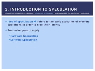 !  Idea of speculation " refers to the early execution of memory
operations in order to hide their latency
!  Two techniques to apply
! Hardware Speculation
! Software Speculation
3. INTRODUCTION TO SPECULATION
INTRODUCTION | INTRODUCTION TO PREDICATION | INTRODUCTION TO SPECULATION | INTEL ITANIUM (IA-64), EPIC ARCHITECTURE | CONCLUSIONS
 