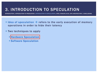 !  Idea of speculation " refers to the early execution of memory
operations in order to hide their latency
!  Two techniques to apply
! Hardware Speculation
! Software Speculation
3. INTRODUCTION TO SPECULATION
INTRODUCTION | INTRODUCTION TO PREDICATION | INTRODUCTION TO SPECULATION | INTEL ITANIUM (IA-64), EPIC ARCHITECTURE | CONCLUSIONS
 