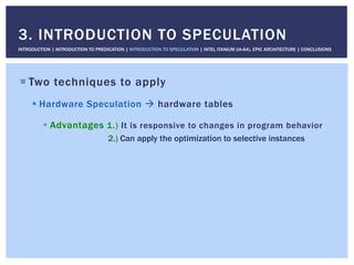 ! Two techniques to apply
! Hardware Speculation " hardware tables
! Advantages 1.) It is responsive to changes in program behavior
2.) Can apply the optimization to selective instances
3. INTRODUCTION TO SPECULATION
INTRODUCTION | INTRODUCTION TO PREDICATION | INTRODUCTION TO SPECULATION | INTEL ITANIUM (IA-64), EPIC ARCHITECTURE | CONCLUSIONS
 