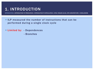 !  ILP measured the number of instructions that can be
performed during a single clock cycle
!  Limited by: - Dependences
- Branches
1. INTRODUCTION
INTRODUCTION | INTRODUCTION TO PREDICATION | INTRODUCTION TO SPECULATION | INTEL ITANIUM (IA-64), EPIC ARCHITECTURE | CONCLUSIONS
 