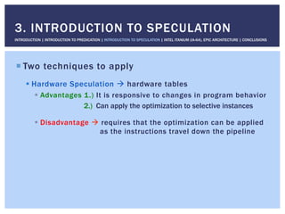 ! Two techniques to apply
! Hardware Speculation " hardware tables
!  Advantages 1.) It is responsive to changes in program behavior
2.) Can apply the optimization to selective instances
!  Disadvantage " requires that the optimization can be applied
as the instructions travel down the pipeline
3. INTRODUCTION TO SPECULATION
INTRODUCTION | INTRODUCTION TO PREDICATION | INTRODUCTION TO SPECULATION | INTEL ITANIUM (IA-64), EPIC ARCHITECTURE | CONCLUSIONS
 