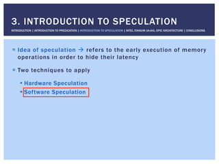 !  Idea of speculation " refers to the early execution of memory
operations in order to hide their latency
!  Two techniques to apply
! Hardware Speculation
! Software Speculation
3. INTRODUCTION TO SPECULATION
INTRODUCTION | INTRODUCTION TO PREDICATION | INTRODUCTION TO SPECULATION | INTEL ITANIUM (IA-64), EPIC ARCHITECTURE | CONCLUSIONS
 