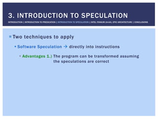 ! Two techniques to apply
! Software Speculation " directly into instructions
!  Advantages 1.) The program can be transformed assuming
the speculations are correct
3. INTRODUCTION TO SPECULATION
INTRODUCTION | INTRODUCTION TO PREDICATION | INTRODUCTION TO SPECULATION | INTEL ITANIUM (IA-64), EPIC ARCHITECTURE | CONCLUSIONS
 