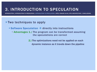 ! Two techniques to apply
! Software Speculation " directly into instructions
!  Advantages 1.) The program can be transformed assuming
the speculations are correct
2.) The optimizations need not be applied on each
dynamic instance as it travels down the pipeline
3. INTRODUCTION TO SPECULATION
INTRODUCTION | INTRODUCTION TO PREDICATION | INTRODUCTION TO SPECULATION | INTEL ITANIUM (IA-64), EPIC ARCHITECTURE | CONCLUSIONS
 
