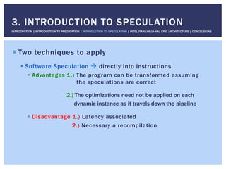 ! Two techniques to apply
! Software Speculation " directly into instructions
!  Advantages 1.) The program can be transformed assuming
the speculations are correct
2.) The optimizations need not be applied on each
dynamic instance as it travels down the pipeline
!  Disadvantage 1.) Latency associated
2.) Necessary a recompilation
3. INTRODUCTION TO SPECULATION
INTRODUCTION | INTRODUCTION TO PREDICATION | INTRODUCTION TO SPECULATION | INTEL ITANIUM (IA-64), EPIC ARCHITECTURE | CONCLUSIONS
 