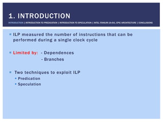!  ILP measured the number of instructions that can be
performed during a single clock cycle
!  Limited by: - Dependences
- Branches
!  Two techniques to exploit ILP
!  Predication
!  Speculation
1. INTRODUCTION
INTRODUCTION | INTRODUCTION TO PREDICATION | INTRODUCTION TO SPECULATION | INTEL ITANIUM (IA-64), EPIC ARCHITECTURE | CONCLUSIONS
 