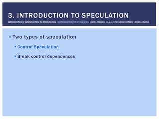 ! Two types of speculation
! Control Speculation
! Break control dependences
3. INTRODUCTION TO SPECULATION
INTRODUCTION | INTRODUCTION TO PREDICATION | INTRODUCTION TO SPECULATION | INTEL ITANIUM (IA-64), EPIC ARCHITECTURE | CONCLUSIONS
 