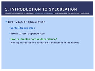 ! Two types of speculation
! Control Speculation
! Break control dependences
! How to break a control dependence?
Making an operation’s execution independent of the branch
3. INTRODUCTION TO SPECULATION
INTRODUCTION | INTRODUCTION TO PREDICATION | INTRODUCTION TO SPECULATION | INTEL ITANIUM (IA-64), EPIC ARCHITECTURE | CONCLUSIONS
 