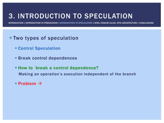 ! Two types of speculation
! Control Speculation
! Break control dependences
! How to break a control dependence?
Making an operation’s execution independent of the branch
! Problem "
3. INTRODUCTION TO SPECULATION
INTRODUCTION | INTRODUCTION TO PREDICATION | INTRODUCTION TO SPECULATION | INTEL ITANIUM (IA-64), EPIC ARCHITECTURE | CONCLUSIONS
 