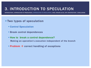 ! Two types of speculation
! Control Speculation
! Break control dependences
! How to break a control dependence?
Making an operation’s execution independent of the branch
! Problem " correct handling of exceptions
3. INTRODUCTION TO SPECULATION
INTRODUCTION | INTRODUCTION TO PREDICATION | INTRODUCTION TO SPECULATION | INTEL ITANIUM (IA-64), EPIC ARCHITECTURE | CONCLUSIONS
 