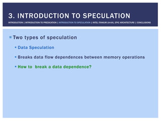 ! Two types of speculation
! Data Speculation
! Breaks data flow dependences between memory operations
! How to break a data dependence?
3. INTRODUCTION TO SPECULATION
INTRODUCTION | INTRODUCTION TO PREDICATION | INTRODUCTION TO SPECULATION | INTEL ITANIUM (IA-64), EPIC ARCHITECTURE | CONCLUSIONS
 