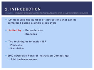 !  ILP measured the number of instructions that can be
performed during a single clock cycle
!  Limited by: - Dependences
- Branches
!  Two techniques to exploit ILP
!  Predication
!  Speculation
!  EPIC (Explicitly Parallel Instruction Computing)
!  Intel Itanium processor
1. INTRODUCTION
INTRODUCTION | INTRODUCTION TO PREDICATION | INTRODUCTION TO SPECULATION | INTEL ITANIUM (IA-64), EPIC ARCHITECTURE | CONCLUSIONS
 