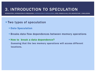 ! Two types of speculation
! Data Speculation
! Breaks data flow dependences between memory operations
! How to break a data dependence?
Guessing that the two memory operations will access different
locations.
3. INTRODUCTION TO SPECULATION
INTRODUCTION | INTRODUCTION TO PREDICATION | INTRODUCTION TO SPECULATION | INTEL ITANIUM (IA-64), EPIC ARCHITECTURE | CONCLUSIONS
 