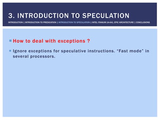! How to deal with exceptions ?
!  Ignore exceptions for speculative instructions. “Fast mode” in
several processors.
3. INTRODUCTION TO SPECULATION
INTRODUCTION | INTRODUCTION TO PREDICATION | INTRODUCTION TO SPECULATION | INTEL ITANIUM (IA-64), EPIC ARCHITECTURE | CONCLUSIONS
 