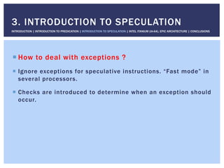 ! How to deal with exceptions ?
!  Ignore exceptions for speculative instructions. “Fast mode” in
several processors.
!  Checks are introduced to determine when an exception should
occur.
3. INTRODUCTION TO SPECULATION
INTRODUCTION | INTRODUCTION TO PREDICATION | INTRODUCTION TO SPECULATION | INTEL ITANIUM (IA-64), EPIC ARCHITECTURE | CONCLUSIONS
 