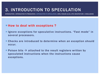 ! How to deal with exceptions ?
!  Ignore exceptions for speculative instructions. “Fast mode” in
several processors.
!  Checks are introduced to determine when an exception should
occur.
!  Poison bits " attached to the result registers written by
speculated instructions when the instructions cause
exceptions.
3. INTRODUCTION TO SPECULATION
INTRODUCTION | INTRODUCTION TO PREDICATION | INTRODUCTION TO SPECULATION | INTEL ITANIUM (IA-64), EPIC ARCHITECTURE | CONCLUSIONS
 