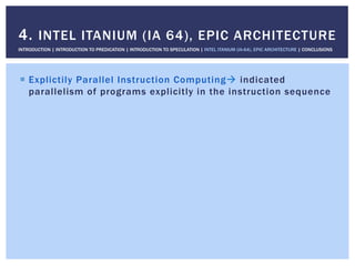 !  Explictily Parallel Instruction Computing" indicated
parallelism of programs explicitly in the instruction sequence
4. INTEL ITANIUM (IA 64), EPIC ARCHITECTURE
INTRODUCTION | INTRODUCTION TO PREDICATION | INTRODUCTION TO SPECULATION | INTEL ITANIUM (IA-64), EPIC ARCHITECTURE | CONCLUSIONS
 