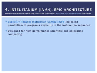 !  Explictily Parallel Instruction Computing" indicated
parallelism of programs explicitly in the instruction sequence
!  Designed for high performance scientific and enterprise
computing
4. INTEL ITANIUM (IA 64), EPIC ARCHITECTURE
INTRODUCTION | INTRODUCTION TO PREDICATION | INTRODUCTION TO SPECULATION | INTEL ITANIUM (IA-64), EPIC ARCHITECTURE | CONCLUSIONS
 