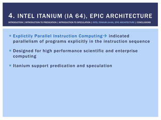 !  Explictily Parallel Instruction Computing" indicated
parallelism of programs explicitly in the instruction sequence
!  Designed for high performance scientific and enterprise
computing
!  Itanium support predication and speculation
4. INTEL ITANIUM (IA 64), EPIC ARCHITECTURE
INTRODUCTION | INTRODUCTION TO PREDICATION | INTRODUCTION TO SPECULATION | INTEL ITANIUM (IA-64), EPIC ARCHITECTURE | CONCLUSIONS
 