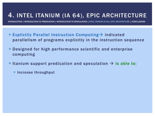 !  Explictily Parallel Instruction Computing" indicated
parallelism of programs explicitly in the instruction sequence
!  Designed for high performance scientific and enterprise
computing
!  Itanium support predication and speculation " is able to:
!  Increase throughput
4. INTEL ITANIUM (IA 64), EPIC ARCHITECTURE
INTRODUCTION | INTRODUCTION TO PREDICATION | INTRODUCTION TO SPECULATION | INTEL ITANIUM (IA-64), EPIC ARCHITECTURE | CONCLUSIONS
 