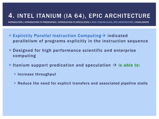 !  Explictily Parallel Instruction Computing" indicated
parallelism of programs explicitly in the instruction sequence
!  Designed for high performance scientific and enterprise
computing
!  Itanium support predication and speculation " is able to:
!  Increase throughput
!  Reduce the need for explicit transfers and associated pipeline stalls
4. INTEL ITANIUM (IA 64), EPIC ARCHITECTURE
INTRODUCTION | INTRODUCTION TO PREDICATION | INTRODUCTION TO SPECULATION | INTEL ITANIUM (IA-64), EPIC ARCHITECTURE | CONCLUSIONS
 