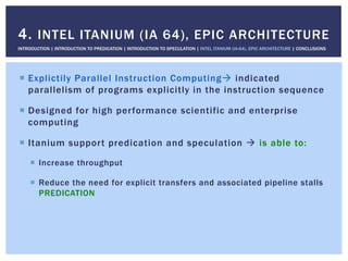 !  Explictily Parallel Instruction Computing" indicated
parallelism of programs explicitly in the instruction sequence
!  Designed for high performance scientific and enterprise
computing
!  Itanium support predication and speculation " is able to:
!  Increase throughput
!  Reduce the need for explicit transfers and associated pipeline stalls
PREDICATION
4. INTEL ITANIUM (IA 64), EPIC ARCHITECTURE
INTRODUCTION | INTRODUCTION TO PREDICATION | INTRODUCTION TO SPECULATION | INTEL ITANIUM (IA-64), EPIC ARCHITECTURE | CONCLUSIONS
 