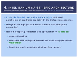 !  Explictily Parallel Instruction Computing" indicated
parallelism of programs explicitly in the instruction sequence
!  Designed for high performance scientific and enterprise
computing
!  Itanium support predication and speculation " is able to:
!  Increase throughput
!  Reduce the need for explicit transfers and associated pipeline stalls
PREDICATION
!  Reduce the latency associated with loads from memory,
4. INTEL ITANIUM (IA 64), EPIC ARCHITECTURE
INTRODUCTION | INTRODUCTION TO PREDICATION | INTRODUCTION TO SPECULATION | INTEL ITANIUM (IA-64), EPIC ARCHITECTURE | CONCLUSIONS
 