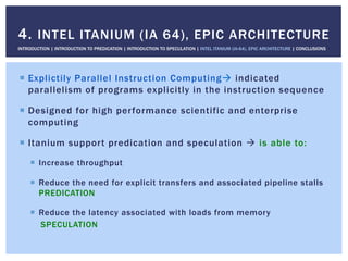 !  Explictily Parallel Instruction Computing" indicated
parallelism of programs explicitly in the instruction sequence
!  Designed for high performance scientific and enterprise
computing
!  Itanium support predication and speculation " is able to:
!  Increase throughput
!  Reduce the need for explicit transfers and associated pipeline stalls
PREDICATION
!  Reduce the latency associated with loads from memory
SPECULATION
4. INTEL ITANIUM (IA 64), EPIC ARCHITECTURE
INTRODUCTION | INTRODUCTION TO PREDICATION | INTRODUCTION TO SPECULATION | INTEL ITANIUM (IA-64), EPIC ARCHITECTURE | CONCLUSIONS
 