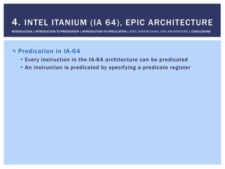 !  Predication in IA-64
!  Every instruction in the IA-64 architecture can be predicated
!  An instruction is predicated by specifying a predicate register
4. INTEL ITANIUM (IA 64), EPIC ARCHITECTURE
INTRODUCTION | INTRODUCTION TO PREDICATION | INTRODUCTION TO SPECULATION | INTEL ITANIUM (IA-64), EPIC ARCHITECTURE | CONCLUSIONS
 