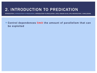 !  Control dependences limit the amount of parallelism that can
be exploited
2. INTRODUCTION TO PREDICATION
INTRODUCTION | INTRODUCTION TO PREDICATION | INTRODUCTION TO SPECULATION | INTEL ITANIUM (IA-64), EPIC ARCHITECTURE | CONCLUSIONS
 