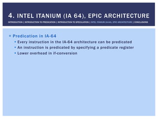 !  Predication in IA-64
!  Every instruction in the IA-64 architecture can be predicated
!  An instruction is predicated by specifying a predicate register
!  Lower overhead in if-conversion
4. INTEL ITANIUM (IA 64), EPIC ARCHITECTURE
INTRODUCTION | INTRODUCTION TO PREDICATION | INTRODUCTION TO SPECULATION | INTEL ITANIUM (IA-64), EPIC ARCHITECTURE | CONCLUSIONS
 