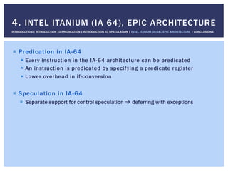 !  Predication in IA-64
!  Every instruction in the IA-64 architecture can be predicated
!  An instruction is predicated by specifying a predicate register
!  Lower overhead in if-conversion
!  Speculation in IA-64
!  Separate support for control speculation " deferring with exceptions
4. INTEL ITANIUM (IA 64), EPIC ARCHITECTURE
INTRODUCTION | INTRODUCTION TO PREDICATION | INTRODUCTION TO SPECULATION | INTEL ITANIUM (IA-64), EPIC ARCHITECTURE | CONCLUSIONS
 