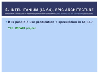 ! It is possible use predication + speculation in IA-64?
YES, IMPACT project
4. INTEL ITANIUM (IA 64), EPIC ARCHITECTURE
INTRODUCTION | INTRODUCTION TO PREDICATION | INTRODUCTION TO SPECULATION | INTEL ITANIUM (IA-64), EPIC ARCHITECTURE | CONCLUSIONS
 