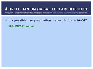 ! It is possible use predication + speculation in IA-64?
YES, IMPACT project
4. INTEL ITANIUM (IA 64), EPIC ARCHITECTURE
INTRODUCTION | INTRODUCTION TO PREDICATION | INTRODUCTION TO SPECULATION | INTEL ITANIUM (IA-64), EPIC ARCHITECTURE | CONCLUSIONS
 