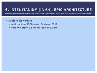 !  Itanium Nowadays
!  Intel Itanium 9560 serie, Poulson (2012)
!  Next " Kittson 32 nm instead of 22 nm
4. INTEL ITANIUM (IA 64), EPIC ARCHITECTURE
INTRODUCTION | INTRODUCTION TO PREDICATION | INTRODUCTION TO SPECULATION | INTEL ITANIUM (IA-64), EPIC ARCHITECTURE | CONCLUSIONS
 