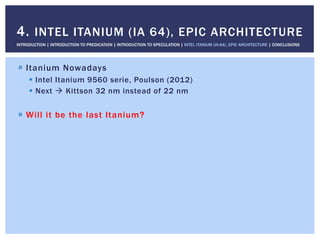 !  Itanium Nowadays
!  Intel Itanium 9560 serie, Poulson (2012)
!  Next " Kittson 32 nm instead of 22 nm
!  Will it be the last Itanium?
4. INTEL ITANIUM (IA 64), EPIC ARCHITECTURE
INTRODUCTION | INTRODUCTION TO PREDICATION | INTRODUCTION TO SPECULATION | INTEL ITANIUM (IA-64), EPIC ARCHITECTURE | CONCLUSIONS
 