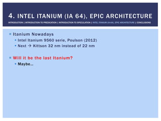 !  Itanium Nowadays
!  Intel Itanium 9560 serie, Poulson (2012)
!  Next " Kittson 32 nm instead of 22 nm
!  Will it be the last Itanium?
!  Maybe…
4. INTEL ITANIUM (IA 64), EPIC ARCHITECTURE
INTRODUCTION | INTRODUCTION TO PREDICATION | INTRODUCTION TO SPECULATION | INTEL ITANIUM (IA-64), EPIC ARCHITECTURE | CONCLUSIONS
 