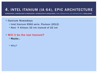 !  Itanium Nowadays
!  Intel Itanium 9560 serie, Poulson (2012)
!  Next " Kittson 32 nm instead of 22 nm
!  Will it be the last Itanium?
!  Maybe…
!  Why?
4. INTEL ITANIUM (IA 64), EPIC ARCHITECTURE
INTRODUCTION | INTRODUCTION TO PREDICATION | INTRODUCTION TO SPECULATION | INTEL ITANIUM (IA-64), EPIC ARCHITECTURE | CONCLUSIONS
 