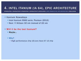 !  Itanium Nowadays
!  Intel Itanium 9560 serie, Poulson (2012)
!  Next " Kittson 32 nm instead of 22 nm
!  Will it be the last Itanium?
!  Maybe…
!  Why?
!  High performance chip 15-core Xeon E7 v2 chip
4. INTEL ITANIUM (IA 64), EPIC ARCHITECTURE
INTRODUCTION | INTRODUCTION TO PREDICATION | INTRODUCTION TO SPECULATION | INTEL ITANIUM (IA-64), EPIC ARCHITECTURE | CONCLUSIONS
 