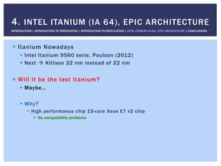 !  Itanium Nowadays
!  Intel Itanium 9560 serie, Poulson (2012)
!  Next " Kittson 32 nm instead of 22 nm
!  Will it be the last Itanium?
!  Maybe…
!  Why?
!  High performance chip 15-core Xeon E7 v2 chip
!  No compatibility problems
4. INTEL ITANIUM (IA 64), EPIC ARCHITECTURE
INTRODUCTION | INTRODUCTION TO PREDICATION | INTRODUCTION TO SPECULATION | INTEL ITANIUM (IA-64), EPIC ARCHITECTURE | CONCLUSIONS
 