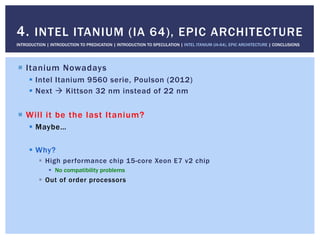 !  Itanium Nowadays
!  Intel Itanium 9560 serie, Poulson (2012)
!  Next " Kittson 32 nm instead of 22 nm
!  Will it be the last Itanium?
!  Maybe…
!  Why?
!  High performance chip 15-core Xeon E7 v2 chip
!  No compatibility problems
!  Out of order processors
4. INTEL ITANIUM (IA 64), EPIC ARCHITECTURE
INTRODUCTION | INTRODUCTION TO PREDICATION | INTRODUCTION TO SPECULATION | INTEL ITANIUM (IA-64), EPIC ARCHITECTURE | CONCLUSIONS
 