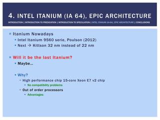 !  Itanium Nowadays
!  Intel Itanium 9560 serie, Poulson (2012)
!  Next " Kittson 32 nm instead of 22 nm
!  Will it be the last Itanium?
!  Maybe…
!  Why?
!  High performance chip 15-core Xeon E7 v2 chip
!  No compatibility problems
!  Out of order processors
!  Advantages:
4. INTEL ITANIUM (IA 64), EPIC ARCHITECTURE
INTRODUCTION | INTRODUCTION TO PREDICATION | INTRODUCTION TO SPECULATION | INTEL ITANIUM (IA-64), EPIC ARCHITECTURE | CONCLUSIONS
 