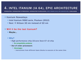 !  Itanium Nowadays
!  Intel Itanium 9560 serie, Poulson (2012)
!  Next " Kittson 32 nm instead of 22 nm
!  Will it be the last Itanium?
!  Maybe…
!  Why?
!  High performance chip 15-core Xeon E7 v2 chip
!  No compatibility problems
!  Out of order processors
!  Advantages:
!  Instructions from different basic blocks to execute at the same time
4. INTEL ITANIUM (IA 64), EPIC ARCHITECTURE
INTRODUCTION | INTRODUCTION TO PREDICATION | INTRODUCTION TO SPECULATION | INTEL ITANIUM (IA-64), EPIC ARCHITECTURE | CONCLUSIONS
 